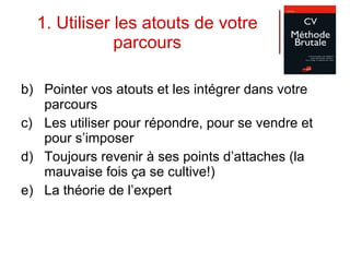 1. Utiliser les atouts de votre parcours Pointer vos atouts et les intégrer dans votre parcours Les utiliser pour répondre, pour se vendre et pour s’imposer Toujours revenir à ses points d’attaches (la mauvaise fois ça se cultive!) La théorie de l’expert 