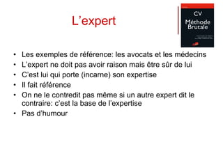 L’expert Les exemples de référence: les avocats et les médecins L’expert ne doit pas avoir raison mais être sûr de lui C’est lui qui porte (incarne) son expertise Il fait référence On ne le contredit pas même si un autre expert dit le contraire: c’est la base de l’expertise Pas d’humour 