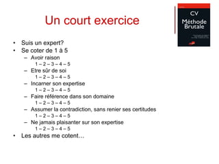 Un court exercice Suis un expert? Se coter de 1 à 5 Avoir raison 1 – 2 – 3 – 4 – 5  Etre sûr de soi 1 – 2 – 3 – 4 – 5  Incarner son expertise 1 – 2 – 3 – 4 – 5  Faire référence dans son domaine 1 – 2 – 3 – 4 – 5  Assumer la contradiction, sans renier ses certitudes 1 – 2 – 3 – 4 – 5  Ne jamais plaisanter sur son expertise 1 – 2 – 3 – 4 – 5  Les autres me cotent… 