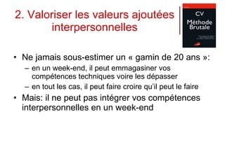 2. Valoriser les valeurs ajoutées interpersonnelles Ne jamais sous-estimer un « gamin de 20 ans »:  en un week-end, il peut emmagasiner vos compétences techniques voire les dépasser en tout les cas, il peut faire croire qu’il peut le faire Mais: il ne peut pas intégrer vos compétences interpersonnelles en un week-end 