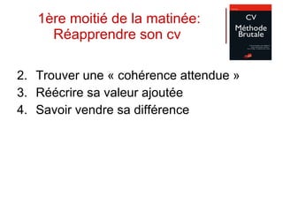 1ère moitié de la matinée: Réapprendre son cv  Trouver une « cohérence attendue » Réécrire sa valeur ajoutée Savoir vendre sa différence 