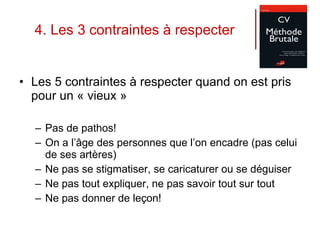 4. Les 3 contraintes à respecter Les 5 contraintes à respecter quand on est pris pour un « vieux » Pas de pathos! On a l’âge des personnes que l’on encadre (pas celui de ses artères) Ne pas se stigmatiser, se caricaturer ou se déguiser  Ne pas tout expliquer, ne pas savoir tout sur tout Ne pas donner de leçon! 