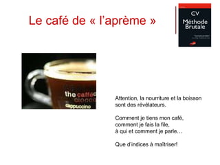 Le café de « l’aprème » Attention, la nourriture et la boisson  sont des révélateurs. Comment je tiens mon café,  comment je fais la file,  à qui et comment je parle… Que d’indices à maîtriser! 