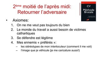 2 ème  moitié de l’après midi: Retourner l’adversaire Axiomes: On ne me veut pas toujours du bien Le monde du travail a aussi besoin de victimes cathartiques Se défendre est légitime Mes ennemis « préférés »:  les stéréotypes de mon interlocuteur (comment il me voit) l’image que je véhicule (je me caricature aussi!) 