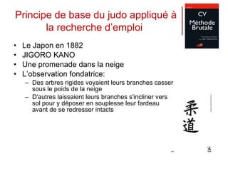 Principe de base du judo appliqué à la recherche d’emploi   Le Japon en 1882 JIGORO KANO  Une promenade dans la neige L’observation fondatrice: Des arbres rigides voyaient leurs branches casser sous le poids de la neige D'autres laissaient leurs branches s'incliner vers le sol pour y déposer en souplesse leur fardeau avant de se redresser intacts 