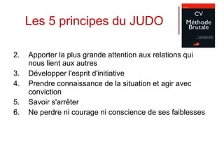 Les 5 principes du JUDO Apporter la plus grande attention aux relations qui nous lient aux autres  Développer l'esprit d'initiative  Prendre connaissance de la situation et agir avec conviction Savoir s'arrêter  Ne perdre ni courage ni conscience de ses faiblesses  