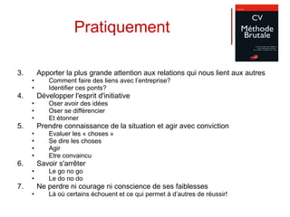 Pratiquement Apporter la plus grande attention aux relations qui nous lient aux autres  Comment faire des liens avec l’entreprise?  Identifier ces ponts? Développer l'esprit d'initiative  Oser avoir des idées Oser se différencier Et étonner Prendre connaissance de la situation et agir avec conviction Evaluer les « choses » Se dire les choses Agir Etre convaincu Savoir s'arrêter  Le go no go Le do no do Ne perdre ni courage ni conscience de ses faiblesses  Là où certains échouent et ce qui permet à d’autres de réussir! 