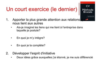 Un court exercice (le dernier) Apporter la plus grande attention aux relations qui nous lient aux autres  Ais-je imaginé les liens qui me lient à l’entreprise dans laquelle je postule? En quoi je m’y intègre? En quoi je la complète? Développer l'esprit d'initiative  Deux idées grâce auxquelles j’ai étonné, je me suis différencié 