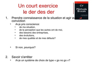 Un court exercice  le der des der Prendre connaissance de la situation et agir avec conviction Ai-je pris conscience:  de ma situation,  de la perception que les autres ont de moi,  des besoins des entreprises,  des évolutions,  de mes qualités et de mes défauts? Si non, pourquoi? Savoir s'arrêter  Ai-je un système de choix de type « go no go »? 