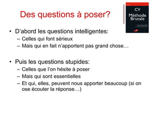 Des questions à poser? D’abord les questions intelligentes:  Celles qui font sérieux Mais qui en fait n’apportent pas grand chose… Puis les questions stupides: Celles que l’on hésite à poser Mais qui sont essentielles Et qui, elles, peuvent nous apporter beaucoup (si on ose écouter la réponse…) 