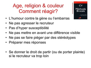 Age, religion & couleur Comment réagir? L’humour contre la gène ou l’embarras Ne pas agresser le recruteur Pas d’hyper susceptibilité Ne pas mettre en avant une différence visible Ne pas se faire piéger par des stéréotypes Préparer mes réponses Se donner le droit de partir (ou de porter plainte) si le recruteur va trop loin 