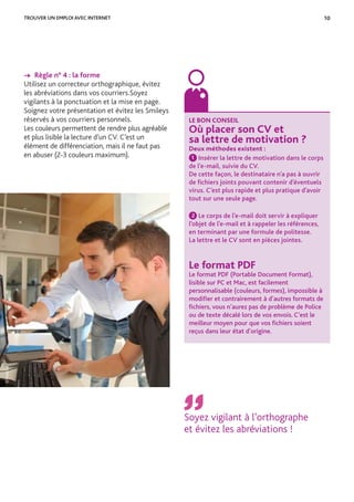 10TROUVER UN EMPLOI AVEC INTERNET
→ Règle n° 4 : la forme
Utilisez un correcteur orthographique, évitez
les abréviations dans vos courriers.Soyez
vigilants à la ponctuation et la mise en page.
Soignez votre présentation et évitez les Smileys
réservés à vos courriers personnels.
Les couleurs permettent de rendre plus agréable
et plus lisible la lecture d’un CV. C’est un
élément de différenciation, mais il ne faut pas
en abuser (2-3 couleurs maximum).
©Fotolia
LE BON CONSEIL
Où placer son CV et
sa lettre de motivation ?
Deux méthodes existent :
1 Insérer la lettre de motivation dans le corps
de l’e-mail, suivie du CV.
De cette façon, le destinataire n’a pas à ouvrir
de ﬁchiers joints pouvant contenir d’éventuels
virus. C’est plus rapide et plus pratique d’avoir
tout sur une seule page.
2 Le corps de l’e-mail doit servir à expliquer
l’objet de l’e-mail et à rappeler les références,
en terminant par une formule de politesse.
La lettre et le CV sont en pièces jointes.
Le format PDF
Le format PDF (Portable Document Format),
lisible sur PC et Mac, est facilement
personnalisable (couleurs, formes), impossible à
modiﬁer et contrairement à d’autres formats de
ﬁchiers, vous n’aurez pas de problème de Police
ou de texte décalé lors de vos envois. C’est le
meilleur moyen pour que vos ﬁchiers soient
reçus dans leur état d’origine.
Soyez vigilant à l’orthographe
et évitez les abréviations !
 