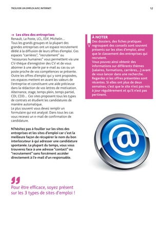 12
→ Les sites des entreprises
Renault, La Poste, LCL, EDF, Michelin…
Tous les grands groupes et la plupart des
grandes entreprises ont un espace recrutement
dédié à la diffusion de leurs offres d’emploi. Ces
espaces “carrières”, “recrutement” ou
“ressources humaines” vous permettent via une
CV-thèque d’enregistrer des CV et de vous
abonner à une alerte par e-mail au cas ou un
poste proche de vos compétences se présente.
Outre les offres d’emploi qui y sont proposées,
ces espaces mettent en avant les valeurs de
l’entreprise et constituent une aide précieuse
dans la rédaction de vos lettres de motivation.
Alternance, stage, temps plein, temps partiel,
CDI, CDD… Ces sites proposent tous les types
de contrats et étudient les candidatures de
manière automatique.
Le plus souvent vous devez remplir un
formulaire qui est analysé. Dans tous les cas
vous recevez un e-mail de conﬁrmation de
candidature.
N’hésitez pas à fouiller sur les sites des
entreprises et les sites d’emploi car c’est la
meilleure façon de récupérer le nom du bon
interlocuteur à qui adresser une candidature
spontanée. La plupart du temps, vous vous
trouverez face à une adresse “contact” ou
“recrutement” sans forcément accéder
directement à l’e-mail d’un responsable.
Pour être efficace, soyez présent
sur les 3 types de sites d’emploi !
À NOTER
Des dossiers, des ﬁches pratiques
regroupant des conseils sont souvent
présents sur les sites d’emploi, ainsi
que le classement des entreprises qui
recrutent.
Vous pouvez ainsi obtenir des
informations sur différents thèmes
(salaires, formations, carrières,…) avant
de vous lancer dans une recherche.
Regardez si les offres présentées sont
récentes. Si elles ont plus de deux
semaines, c’est que le site n’est pas mis
à jour régulièrement et qu’il n’est pas
pertinent.
TROUVER UN EMPLOI AVEC INTERNET
 