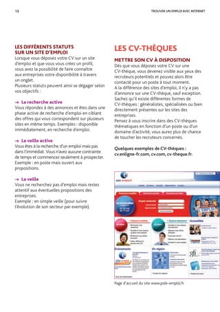 13
LES DIFFÉRENTS STATUTS
SUR UN SITE D’EMPLOI
Lorsque vous déposez votre CV sur un site
d’emploi et que vous vous créez un proﬁl,
vous avez la possibilité de faire connaître
aux entreprises votre disponibilité à travers
un onglet.
Plusieurs statuts peuvent ainsi se dégager selon
vos objectifs :
→ La recherche active
Vous répondez à des annonces et êtes dans une
phase active de recherche d’emploi en ciblant
des offres qui vous correspondent sur plusieurs
sites en même temps. Exemples : disponible
immédiatement, en recherche d’emploi.
→ La veille active
Vous êtes à la recherche d’un emploi mais pas
dans l’immédiat. Vous n’avez aucune contrainte
de temps et commencez seulement à prospecter.
Exemple : en poste mais ouvert aux
propositions.
→ La veille
Vous ne recherchez pas d’emploi mais restez
attentif aux éventuelles propositions des
entreprises.
Exemple : en simple veille (pour suivre
l’évolution de son secteur par exemple).
LES CV-THÈQUES
METTRE SON CV À DISPOSITION
Dès que vous déposez votre CV sur une
CV-thèque, vous devenez visible aux yeux des
recruteurs potentiels et pouvez alors être
contacté pour un poste à tout moment.
A la différence des sites d’emploi, il n’y a pas
d’annonce sur une CV-thèque, sauf exception.
Sachez qu’il existe différentes formes de
CV-thèques : généralistes, spécialisées ou bien
directement présentes sur les sites des
entreprises.
Pensez à vous inscrire dans des CV-thèques
thématiques en fonction d’un poste ou d’un
domaine d’activité, vous aurez plus de chance
de toucher les recruteurs concernés.
Quelques exemples de CV-thèques :
cv.enligne-fr.com, cv.com, cv-theque.fr.
TROUVER UN EMPLOI AVEC INTERNET
Page d’accueil du site www.pole-emploi.fr
 