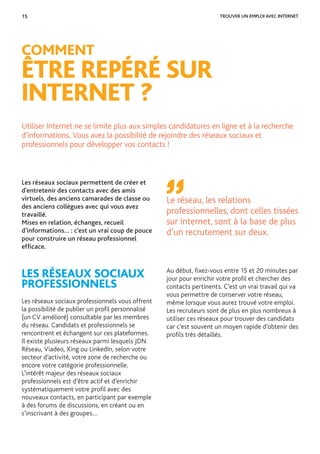 15 TROUVER UN EMPLOI AVEC INTERNET
Les réseaux sociaux permettent de créer et
d’entretenir des contacts avec des amis
virtuels, des anciens camarades de classe ou
des anciens collègues avec qui vous avez
travaillé.
Mises en relation, échanges, recueil
d’informations… : c’est un vrai coup de pouce
pour construire un réseau professionnel
efﬁcace.
LES RÉSEAUX SOCIAUX
PROFESSIONNELS
Les réseaux sociaux professionnels vous offrent
la possibilité de publier un proﬁl personnalisé
(un CV amélioré) consultable par les membres
du réseau. Candidats et professionnels se
rencontrent et échangent sur ces plateformes.
Il existe plusieurs réseaux parmi lesquels JDN
Réseau, Viadeo, Xing ou LinkedIn, selon votre
secteur d’activité, votre zone de recherche ou
encore votre catégorie professionnelle.
L’intérêt majeur des réseaux sociaux
professionnels est d’être actif et d’enrichir
systématiquement votre proﬁl avec des
nouveaux contacts, en participant par exemple
à des forums de discussions, en créant ou en
s’inscrivant à des groupes…
Utiliser Internet ne se limite plus aux simples candidatures en ligne et à la recherche
d’informations. Vous avez la possibilité de rejoindre des réseaux sociaux et
professionnels pour développer vos contacts !
COMMENT
ÊTRE REPÉRÉ SUR
INTERNET ?
Au début, ﬁxez-vous entre 15 et 20 minutes par
jour pour enrichir votre proﬁl et chercher des
contacts pertinents. C’est un vrai travail qui va
vous permettre de conserver votre réseau,
même lorsque vous aurez trouvé votre emploi.
Les recruteurs sont de plus en plus nombreux à
utiliser ces réseaux pour trouver des candidats
car c’est souvent un moyen rapide d’obtenir des
proﬁls très détaillés.
Le réseau, les relations
professionnelles, dont celles tissées
sur Internet, sont à la base de plus
d’un recrutement sur deux.
 