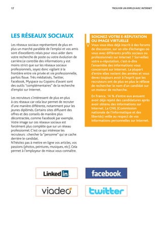 17
SOIGNEZ VOTRE E-RÉPUTATION
OU IMAGE VIRTUELLE
Vous vous êtes déjà inscrit à des forums
de discussion, sur un site d’échanges où
vous avez différents proﬁls sociaux ou
professionnels sur Internet ? Surveillez
votre e-réputation, c’est-à-dire
l’ensemble des informations vous
concernant sur Internet. La plupart
d’entre elles restent des années et vous
devez toujours avoir à l’esprit que les
recruteurs ont de plus en plus le réﬂexe
de rechercher le nom d’un candidat sur
un moteur de recherche.
En France, 14 % d’entre eux avouent
avoir déjà rejeté des candidatures après
avoir obtenu des informations sur
Internet. La CNIL (Commission
nationale de l’informatique et des
libertés) veille au respect de vos
informations personnelles sur Internet.
LES RÉSEAUX SOCIAUX
Les réseaux sociaux représentent de plus en
plus un marché parallèle de l’emploi et vos amis
sont d’excellents relais pour vous aider dans
votre recherche de poste ou votre évolution de
carrière.Le contrôle des informations y est
moins strict que sur les réseaux sociaux
professionnels, soyez donc vigilant à la
frontière entre vie privée et vie professionnelle,
parfois ﬂoue. Très médiatisés, Twitter,
Facebook, Myspace ou Copains d’avant sont
des outils “complémentaires” de la recherche
d’emploi sur Internet.
Les recruteurs s’intéressent de plus en plus
à ces réseaux car cela leur permet de recruter
d’une manière différente, notamment pour les
jeunes diplômés. Certains sites diffusent des
offres et des conseils de manière plus
décontractée, comme Facebook par exemple.
Votre image sur ces réseaux sociaux est
forcément plus complète que sur un réseau
professionnel. C’est ce qui intéresse les
recruteurs : chercher la “personne” qui se cache
derrière le candidat.
N’hésitez pas à mettre en ligne vos articles, vos
passions (photos, peintures, musiques, etc). Cela
permet à l’employeur de mieux vous connaître.
TROUVER UN EMPLOI AVEC INTERNET
 