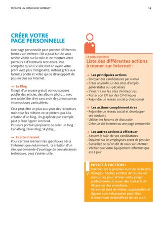 18
CRÉER VOTRE
PAGE PERSONNELLE
Une page personnelle peut prendre différentes
formes sur Internet. Elle a pour but de vous
rendre visible sur la toile et de montrer votre
parcours à d’éventuels recruteurs. Plus
complète qu’un CV elle met en avant votre
proﬁl avec plus d’originalité, surtout grâce aux
formats photo et vidéo qui se développent de
plus en plus sur Internet.
→ Le Blog
Il s’agit d’un espace gratuit ou vous pouvez
publier des articles, des albums photo… avec
une totale liberté et sans avoir de connaissances
informatiques particulières.
Cela peut-être un plus aux yeux des recruteurs
mais tous les métiers ne se prêtent pas à la
création d’un blog. Un graphiste par exemple
peut y faire ﬁgurer son book.
Plusieurs portails proposent de créer un blog :
Canalblog, Over-blog, Skyblog....
→ Le site internet
Pour certains métiers très spéciﬁques liés à
l’informatique notamment, la création d’un
site, qui demande d’avantage de connaissances
techniques, peut s’avérer utile.
TROUVER UN EMPLOI AVEC INTERNET
LE BON CONSEIL
Liste des différentes actions
à mener sur Internet :
→ Les principales actions
- Envoyer des candidatures par e-mail
- Créer un proﬁl sur des sites d’emploi
généralistes ou spécialisés
- S’inscrire sur les sites d’entreprises
- Poster son CV sur des CV-thèques
- Rejoindre un réseau social professionnel
→ Les actions complémentaires
- Rejoindre un réseau social et développer
ses contacts
- Utiliser les forums de discussion
- Créer un site Internet ou une page personnelle
→ Les autres actions à effectuer
- Assurer le suivi de vos candidatures
- Enquêter sur les employeurs avant de postuler
- Surveillez ce qu’on dit de vous sur Internet
- Vériﬁer que votre équipement informatique
est à jour
PASSEZ À L’ACTION !
Internet est le premier outil de recherche
d’emploi. Sachez proﬁtez de toutes ces
ressources pour afﬁner votre projet
professionnel, trouver des contacts et
décrocher des entretiens.
Attention tout de même, organisation et
rigueur sont nécessaires pour tirer
le maximum de bénéﬁces de cet outil.
 