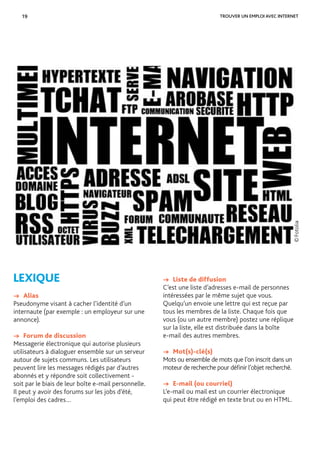 19 TROUVER UN EMPLOI AVEC INTERNET
LEXIQUE
→ Alias
Pseudonyme visant à cacher l’identité d’un
internaute (par exemple : un employeur sur une
annonce).
→ Forum de discussion
Messagerie électronique qui autorise plusieurs
utilisateurs à dialoguer ensemble sur un serveur
autour de sujets communs. Les utilisateurs
peuvent lire les messages rédigés par d’autres
abonnés et y répondre soit collectivement -
soit par le biais de leur boîte e-mail personnelle.
Il peut y avoir des forums sur les jobs d’été,
l’emploi des cadres…
©Fotolia
→ Liste de diffusion
C’est une liste d’adresses e-mail de personnes
intéressées par le même sujet que vous.
Quelqu’un envoie une lettre qui est reçue par
tous les membres de la liste. Chaque fois que
vous (ou un autre membre) postez une réplique
sur la liste, elle est distribuée dans la boîte
e-mail des autres membres.
→ Mot(s)-clé(s)
Mots ou ensemble de mots que l’on inscrit dans un
moteur de recherche pour déﬁnir l’objet recherché.
→ E-mail (ou courriel)
L’e-mail ou mail est un courrier électronique
qui peut être rédigé en texte brut ou en HTML.
 