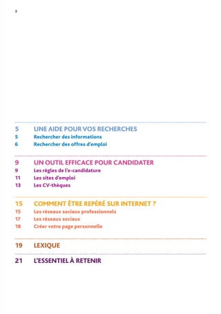 3
5 UNE AIDE POURVOS RECHERCHES
5 Rechercher des informations
6 Rechercher des offres d’emploi
9 UN OUTIL EFFICACE POUR CANDIDATER
9 Les règles de l’e-candidature
11 Les sites d’emploi
13 Les CV-thèques
15 COMMENT ÊTRE REPÉRÉ SUR INTERNET ?
15 Les réseaux sociaux professionnels
17 Les réseaux sociaux
18 Créer votre page personnelle
19 LEXIQUE
21 L’ESSENTIEL À RETENIR
 