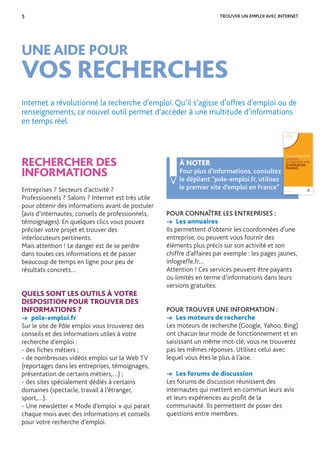 5 TROUVER UN EMPLOI AVEC INTERNET
UNE AIDE POUR
VOS RECHERCHES
RECHERCHER DES
INFORMATIONS
Entreprises ? Secteurs d’activité ?
Professionnels ? Salons ? Internet est très utile
pour obtenir des informations avant de postuler
(avis d’internautes, conseils de professionnels,
témoignages). En quelques clics vous pouvez
préciser votre projet et trouver des
interlocuteurs pertinents.
Mais attention ! Le danger est de se perdre
dans toutes ces informations et de passer
beaucoup de temps en ligne pour peu de
résultats concrets…
QUELS SONT LES OUTILS À VOTRE
DISPOSITION POUR TROUVER DES
INFORMATIONS ?
→ pole-emploi.fr
Sur le site de Pôle emploi vous trouverez des
conseils et des informations utiles à votre
recherche d’emploi :
- des ﬁches métiers ;
- de nombreuses vidéos emploi sur la Web TV
(reportages dans les entreprises, témoignages,
présentation de certains métiers,…) ;
- des sites spécialement dédiés à certains
domaines (spectacle, travail à l’étranger,
sport,…).
- Une newsletter « Mode d’emploi » qui parait
chaque mois avec des informations et conseils
pour votre recherche d’emploi.
Internet a révolutionné la recherche d’emploi. Qu’il s’agisse d’offres d’emploi ou de
renseignements, ce nouvel outil permet d’accéder à une multitude d’informations
en temps réel.
POUR CONNAÎTRE LES ENTREPRISES :
→ Les annuaires
Ils permettent d’obtenir les coordonnées d’une
entreprise, ou peuvent vous fournir des
éléments plus précis sur son activité et son
chiffre d’affaires par exemple : les pages jaunes,
infogreffe.fr…
Attention ! Ces services peuvent être payants
ou limités en terme d’informations dans leurs
versions gratuites.
POUR TROUVER UNE INFORMATION :
→ Les moteurs de recherche
Les moteurs de recherche (Google, Yahoo, Bing)
ont chacun leur mode de fonctionnement et en
saisissant un même mot-clé, vous ne trouverez
pas les mêmes réponses. Utilisez celui avec
lequel vous êtes le plus à l’aise.
→ Les forums de discussion
Les forums de discussion réunissent des
internautes qui mettent en commun leurs avis
et leurs expériences au proﬁt de la
communauté. Ils permettent de poser des
questions entre membres.
À NOTER
Pour plus d’informations, consultez
le dépliant “pole-emploi.fr, utilisez
le premier site d’emploi en France”
Pour plus d’informations, consultez
SERVICES
POLE-EMPLOI.FR
UTILISEZ
LE PREMIER SITE
D’EMPLOI EN
FRANCE
POLE-EMPLOI.FR
 