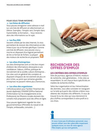 6
POUR VOUS TENIR INFORMÉ :
→ Les listes de diffusion
Vous pouvez enregistrer votre adresse e-mail
sur une liste de diffusion en sélectionnant un
thème. Exemples : l’emploi vert, l’emploi dans
l’automobile, la formation… Vous recevrez
alors des informations sur le sujet.
→ Les ﬂux RSS
Souvent utilisés par les sites Internet, ils vous
permettent de recevoir des informations et des
mises à jour via un format spéciﬁque. Comme
une liste de diffusion, vous pouvez vous y
inscrire en disposant d’un logiciel permettant
de lire ce format de ﬁchiers. La plupart
des moteurs de recherche en proposent.
→ Les sites d’entreprises
Les sites d’entreprises sont un très bon moyen
d’obtenir des informations nécessaires à une
candidature. Valeurs, chiffres, politique de
recrutement de la société, culture d’entreprise…
Ces sites sont en général très complets et
disposent d’espaces de recrutement de plus en
plus riches, au point que certaines grandes
entreprises ne passent même plus d’annonces.
→ Les sites des organismes
L’AFIJ (Association pour Faciliter l’Insertion des
Jeunes diplômés), l’ONISEP (Ofﬁce National
d’Information Sur les Enseignements et les
Professions), les Missions Locales donnent des
conseils mais proposent aussi des offres en ligne.
Vous pouvez également regarder les sites
gouvernementaux (Ministère du travail et de
l’emploi, ambassades, consulats…)
TROUVER UN EMPLOI AVEC INTERNET
RECHERCHER DES
OFFRES D’EMPLOI
LES CRITÈRES DES OFFRES D’EMPLOI
Sites de journaux, agences d’intérim, moteurs
de recherche, sites généralistes... Si les sites se
ressemblent, ils ont chacun leurs spéciﬁcités en
matière de recherche d’offres.
Selon leur organisation et leur hiérarchisation
des données, vous allez constater en naviguant
sur la toile qu’à partir des mêmes critères vous
obtenez des résultats très différents. À vous de
trouver le ou les sites qui vous donneront le
plus d’offres correspondant à votre proﬁl et à
vos choix.
Si vous n’avez pas d’ordinateur personnel, vous
pouvez utiliser ceux des cybercafés moyennant
quelques euros, ou ceux de votre agence
Pôle emploi, qui eux sont gratuits.
©Fotolia
 