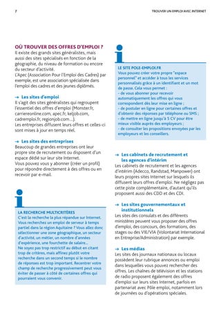 7 TROUVER UN EMPLOI AVEC INTERNET
LA RECHERCHE MULTICRITÈRES
C’est la recherche la plus répandue sur Internet.
Vous recherchez un emploi de serveur à temps
partiel dans la région Aquitaine ? Vous allez donc
sélectionner une zone géographique, un secteur
d’activité, un métier, un nombre d’années
d’expérience, une fourchette de salaire...
Ne soyez pas trop restrictif au début en citant
trop de critères, mais afﬁnez plutôt votre
recherche dans un second temps si le nombre
de réponses est trop important. Recentrer votre
champ de recherche progressivement peut vous
éviter de passer à côté de certaines offres qui
pourraient vous convenir.
OÙ TROUVER DES OFFRES D’EMPLOI ?
Il existe des grands sites généralistes, mais
aussi des sites spécialisés en fonction de la
géographie, du niveau de formation ou encore
du secteur d’activité.
L’Apec (Association Pour l’Emploi des Cadres) par
exemple, est une association spécialisée dans
l’emploi des cadres et des jeunes diplômés.
→ Les sites d’emploi
Il s’agit des sites généralistes qui regroupent
l’essentiel des offres d’emploi (Monster.fr,
carriereonline.com, apec.fr, keljob.com,
cadremploi.fr, regionjob.com…).
Les entreprises diffusent leurs offres et celles-ci
sont mises à jour en temps réel.
→ Les sites des entreprises
Beaucoup de grandes entreprises ont leur
propre site de recrutement ou disposent d’un
espace dédié sur leur site Internet.
Vous pouvez vous y abonner (créer un proﬁl)
pour répondre directement à des offres ou en
recevoir par e-mail.
LE SITE POLE-EMPLOI.FR
Vous pouvez créer votre propre “espace
personnel” et accéder à tous les services
personnalisés grâce à un identiﬁant et un mot
de passe. Cela vous permet :
- de vous abonner pour recevoir
automatiquement les offres qui vous
correspondent dès leur mise en ligne ;
- de postuler en ligne pour certaines offres et
d’obtenir des réponses par téléphone ou SMS ;
- de mettre en ligne jusqu’à 5 CV pour être
mieux visible auprès des employeurs ;
- de consulter les propositions envoyées par les
employeurs et les conseillers.
→ Les cabinets de recrutement et
les agences d’intérim
Les cabinets de recrutement et les agences
d’intérim (Adecco, Randstad, Manpower) ont
leurs propres sites Internet sur lesquels ils
diffusent leurs offres d’emploi. Ne négligez pas
cette piste complémentaire, d’autant qu’ils
proposent aussi des CDD et des CDI.
→ Les sites gouvernementaux et
institutionnels
Les sites des consulats et des différents
ministères peuvent vous proposer des offres
d’emploi, des concours, des formations, des
stages ou des VIE/VIA (Volontariat International
en Entreprise/Administration) par exemple.
→ Les médias
Les sites des journaux nationaux ou locaux
possèdent leur rubrique annonces ou emploi
dans lesquelles vous pouvez rechercher des
offres. Les chaînes de télévision et les stations
de radio proposent également des offres
d’emploi sur leurs sites Internet, parfois en
partenariat avec Pôle emploi, notamment lors
de journées ou d’opérations spéciales.
 