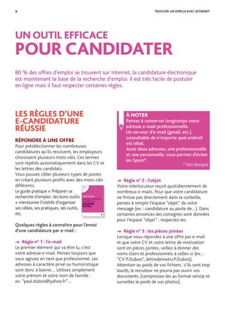 9 TROUVER UN EMPLOI AVEC INTERNET
LES RÈGLES D’UNE
E-CANDIDATURE
RÉUSSIE
RÉPONDRE À UNE OFFRE
Pour présélectionner les nombreuses
candidatures qu’ils recoivent, les employeurs
choisissent plusieurs mots-clés. Ces termes
sont répérés automatiquement dans les CV et
les lettres des candidats.
Vous pouvez cibler plusieurs types de postes
en créant plusieurs proﬁls avec des mots-clés
différents.
Le guide pratique « Préparer sa
recherche d’emploi : les bons outils
» mentionne l’intérêt d’organiser
ses cibles, ses pratiques, ses outils,
etc.
Quelques règles à connaître pour l’envoi
d’une candidature par e-mail :
→ Règle n° 1 : l’e-mail
Le premier élément qui va être lu, c’est
votre adresse e-mail. Pensez toujours que
vous agissez en tant que professionnel. Les
adresses à caractère privé ou humoristique
sont donc à bannir… Utilisez simplement
votre prénom et votre nom de famille :
ex. “paul.dubois@yahoo.fr”…
UN OUTIL EFFICACE
POUR CANDIDATER
80 % des offres d’emploi se trouvent sur Internet, la candidature électronique
est maintenant la base de la recherche d’emploi. Il est très facile de postuler
en ligne mais il faut respecter certaines règles.
À NOTER
Pensez à conserver longtemps votre
adresse e-mail professionnelle.
Un serveur d’e-mail (gmail, etc.)
consultable de n’importe quel endroit
est idéal.
Avoir deux adresses, une professionnelle
et une personnelle, vous permet d’éviter
les Spam*.
* Voir lexique
→ Règle n° 2 : l’objet
Votre interlocuteur reçoit quotidiennement de
nombreux e-mails. Pour que votre candidature
ne ﬁnisse pas directement dans la corbeille,
pensez à remplir l’espace “objet” de votre
message (ex. : candidature au poste de…). Dans
certaines annonces des consignes sont données
pour l’espace “objet” : respectez-les.
→ Règle n° 3 : les pièces jointes
Lorsque vous répondez à une offre par e-mail
et que votre CV et votre lettre de motivation
sont en pièces jointes, veillez à donner des
noms clairs et professionnels à celles-ci (ex. :
“CV P.Dubois”, lettredemotiv.P.Dubois).
Attention au poids de vos ﬁchiers : s’ils sont trop
lourds, le recruteur ne pourra pas ouvrir vos
documents. (compressez-les au format winzip et
surveillez le poids de vos photos).
POLE-EMPLOI.FR
GUIDE
PRATIQUE
PRÉPARER
SA RECHERCHE
D’EMPLOI :
LES BONS
OUTILS
 