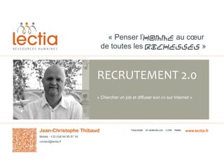 « Penser l’Homme au cœur
de toutes les richesses »

RECRUTEMENT 2.0
« Chercher un job et diffuser son cv sur Internet »

Jean-Christophe Thibaud
Mobile : +33 (0)6 84 95 87 34
contact@lectia.fr

TOULOUSE

ST-JEAN-DE-LUZ

LYON

PARIS

www.lectia.fr

 
