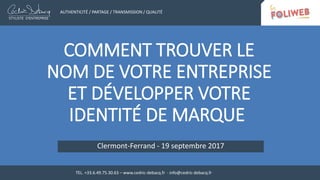 COMMENT TROUVER LE
NOM DE VOTRE ENTREPRISE
ET DÉVELOPPER VOTRE
IDENTITÉ DE MARQUE
Clermont-Ferrand - 19 septembre 2017
AUTHENTICITÉ / PARTAGE / TRANSMISSION / QUALITÉ
TEL. +33.6.49.75.30.63 – www.cedric-debacq.fr - info@cedric-debacq.fr
 