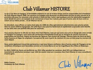 Club Villamar HISTOIRE
La vie à l'air libre en Espagne, la formidable ambiance le soir et le beau temps sont les responsables de la fondation
du Club Villamar depuis 1990. Les vacances en Espagne sont devenues un phénomène de plus en plus courant et la
première villa pour les vacances a été achetée à Lloret de Mar. Suite à que quelques amis de nationalité espagnole
aient décidé de suivre cet exemple et de commencer á louer leur maison, puis que d'autres amis de leurs amis se
soient uni au même procès... Cl ub Villamar est né.
En attendant, nous offrons un vaste choix (plus de 1300) de villas spécialement sélectionnées avec piscine privée
dans les zones côtières espagnoles. De cette façon vous pourrez facilement et rapidement surprendre votre famille
ou vos amis avec une parfaite villa pour les vacances.
Vous pouvez réserver la villa de vos rêves chez Club Villamar, mais par qui serez-vous pris en charge dès votre arrivée
en Espagne? En Espagne, nous avons des partenaires d'hospitalité locale qui se chargent du service d'accueil en
organisation de franchise. Depuis les bureaux de Figueres, Sant Antoni de Calonge, Vidreres (près de Lloret de Mar),
Santa Susanna et Sitges les employés s'occuperont de vous à partir du moment où vous arrivez jusqu'au moment de
votre départ.
Nous avons également trouvé des partenaires, à qui nous faisons confiance, dans d'autres zones de l'Espagne où les
conditions climatiques sont favorables comme sur la Costa Blanca et sur les magnifiques îles d'Ibiza et Majorque.
En 2013, 32692 de clients ont profité de nos 2912 villas pendant les vacances, dont 92% ont indiqué dans un
inventaire de satisfaction (envoyer à par 1652 de vouloir réserver à nouveau chez Club Villamar et nous conseillent à
d'autres gens.
Robin Coenen
Fondateur de Club Villamar
 