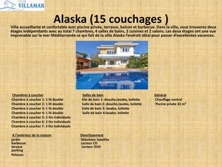 Alaska (15 couchages )Villa accueillante et confortable avec piscine privée, terrasse, balcon et barbecue. Dans la villa, vous trouverez deux
étages indépendants avec au total 7 chambres, 4 salles de bains, 2 cuisines et 2 salons. Les deux étages ont une vue
imprenable sur la mer Méditerranée ce qui fait de la villa Alaska l’endroit idéal pour passer d’excellentes vacances.
Chambres à coucher Salles de bain Général
Chambre à coucher 1: 1 lit double Slle de bain 1: douche,lavabo, toilette Chauffage central
Chambre à coucher 2: 1 lit double Salle de bain 2: douche,lavabo, toilette Piscine privée 32 m²
Chambre à coucher 3: 1 lit double Salle de bain 3: lavabo, toilette
Chambre à coucher 4: 1 lit double Salle de bain 4:lavabo, toilette
Chambre à coucher 5: 2 lits individuels
Chambre à coucher 6: 2 lits individuels
Chambre à coucher 7: 3 lits individuels
A l'extérieur de la maison Divertissement
jardin Télévision Satellite
barbecue Lecteur CD
terasse Lecteur DVD
parking
Pelouse
 