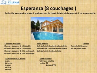 Esperanza (8 couchages )
Belle villa avec piscine privée à quelques pas de Lloret de Mar, de la plage et d’ un supermarché.
Chambres à coucher Salles de bain Général
Chambre à coucher 1: 1 lit double Salle de bain 1:douche,lavabo, toilette Accessibilité Internet
Chambre à coucher 2: 1 lit double Salle de bain 2: douche,lavabo, toilette Piscine privée 30 m²
Chambre à coucher 3: 2 lits individuels Salle de bain 3: lavabo, toilette
Chambre à coucher 4: 2 lits individuels
A l'extérieur de la maison Divertissement
jardin Télévision Satellite
barbecue Lecteur CD
terasse Lecteur DVD
parking
Pelouse
 