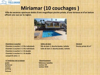 Miriamar (10 couchages )
Villa de vacances spacieuse dotée d’une magnifique piscine privée, d’une terrasse et d’un balcon
offrant une vue sur la reǵion.
Chambres à coucher Salles de bain Général
Chambre à coucher 1: 2 lits individuels Slle de bain 1: douche,lavabo, toilette Piscine privée 45 m²
Chambre à coucher 2: 2 lits individuels Salle de bain 2: douche,lavabo, toilette
Chambre à coucher 3: 1 lit double
Chambre à coucher 4: 1 lit double
canapé-lit extra: :1
A l'extérieur de la maison Divertissement
jardin Télévision Satellite
barbecue Lecteur CD
terasse Lecteur DVD
parking
Pelouse
 