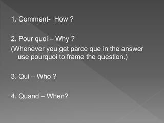1. Comment- How ?
2. Pour quoi – Why ?
(Whenever you get parce que in the answer
use pourquoi to frame the question.)
3. Qui – Who ?
4. Quand – When?
 