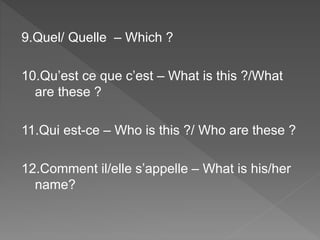 9.Quel/ Quelle – Which ?
10.Qu’est ce que c’est – What is this ?/What
are these ?
11.Qui est-ce – Who is this ?/ Who are these ?
12.Comment il/elle s’appelle – What is his/her
name?
 