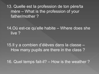 13. Quelle est la profession de ton père/ta
mère – What is the profession of your
father/mother ?
14.Où est-ce qu’elle habite – Where does she
live ?
15.Il y a combien d’élèves dans la classe –
How many pupils are there in the class ?
16. Quel temps fait-il? – How is the weather ?
 