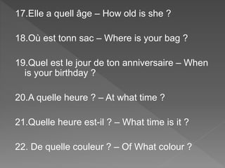 17.Elle a quell âge – How old is she ?
18.Où est tonn sac – Where is your bag ?
19.Quel est le jour de ton anniversaire – When
is your birthday ?
20.A quelle heure ? – At what time ?
21.Quelle heure est-il ? – What time is it ?
22. De quelle couleur ? – Of What colour ?
 