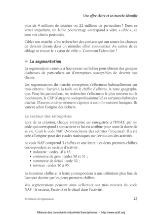 Une offre claire et un marché identifié

plus de 4 millions de sociétés ou 22 millions de particuliers ? Dans ce
vivier important, un faible pourcentage correspond à votre « cible », ce
sont vos clients potentiels.
Cibler son marché, c’est rechercher des contacts qui ont toutes les chances
de devenir clients dans un moindre effort commercial. Au centre de ce
ciblage se trouve le « cœur de cible ». Comment l’identiﬁer ?

    La segmentation
La segmentation consiste à fractionner un ﬁchier pour obtenir des groupes
d’adresses de particuliers ou d’entreprises susceptibles de devenir vos
clients.
Les segmentations du marché entreprises s’effectuent habituellement sur
trois critères : l’activité, la taille ou le chiffre d’affaires, la zone géographi-
que. Pour les particuliers, les recherches s’effectuent le plus souvent sur la
localisation, le CSP (Catégorie socioprofessionnelle) et certaines habitudes
d’achat. D’autres critères viennent s’ajouter à ces informations basiques. Ils
varient selon l’origine des ﬁchiers.

Le secteur des entreprises
Lors de sa création, chaque entreprise est enregistrée à l’INSEE par un
code qui correspond à son activité et lui est attribué pour toute la durée de
sa vie. C’est le code NAF (Nomenclature des activités françaises). Il a été
créé à l’origine pour des études statistiques sur l’évolution des activités.
Le code NAF comprend 3 chiffres et une lettre. Les deux premiers chiffres
correspondent au secteur d’activité :
   • industrie : codes 10 à 45 ;
   • commerce de gros : codes 50 et 51 ;
   • commerce de détail : code 52 ;
   • services : codes 50 à 95.

Le troisième chiffre et la lettre correspondent à une déﬁnition plus ﬁne de
l’activité décrite par les deux premiers chiffres.
Vos segmentations peuvent ainsi s’effectuer sur trois niveaux du code
NAF : le secteur, l’activité et le détail dans l’activité.

© Éditions d’Organisation                                                            23


          Alliance des consultants industriels francophones - http://www.acifr.org
 