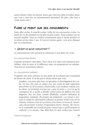 Une offre claire et un marché identifié

auriez donné à faire en externe, parce que vous êtes dans la réalité, parce
que vous y avez mis un investissement personnel. De plus, cela vous a
coûté moins cher !


FAIRE LE POINT SUR SES CONCURRENTS
Votre offre évolue, le marché évolue, l’offre de vos concurrents évolue. La
durée de vie des produits est de plus en plus courte. Nous sommes sur un
marché instable. Vous ne vendrez certainement plus le même produit ou
le même service dans 3 ans. Si vous n’y prenez garde, vous serez dépassé
par vos concurrents.

    Qu’est-ce qu’un concurrent ?
Le concurrent est celui qui peut se substituer à vous dans une vente.

Le concurrent direct
Il prend carrément votre place. Votre client a le choix entre plusieurs pos-
sibilités, dont la vôtre et la différence entre ces propositions est minime.
Vous êtes en concurrence directe.

Le concurrent indirect
Il apporte une autre solution ou une partie de la solution qui correspond
au besoin du client. Il ne fait pas le même métier que vous.
      Joséphine, rencontrée plus haut, est spécialisée en développement des ven-
      tes. Un jour, elle entre en contact avec une société de taille importante
      pour former les 50 secrétaires commerciales à une meilleure relation avec
      les clients. La formation n’est pas son « cœur de métier ». Ce n’est que la
      conséquence de ce qu’elle a identiﬁé comme points de faiblesse lors d’un
      diagnostic chez son client. Comme d’habitude, excluant l’utilisation de
      programmes standards, elle prépare une proposition « sur mesure », pre-
      nant en compte les informations collectées au premier rendez-vous sur les
      relations existantes entre les secrétaires et les clients, le niveau de connais-
      sance des personnes à former, l’organisation interne. Ensuite, elle rencon-
      tre le responsable une seconde fois pour s’assurer que ce qu’elle propose est
      conforme à ses attentes. Tout allait bien, les deux rendez-vous s’étaient

© Éditions d’Organisation                                                            33


          Alliance des consultants industriels francophones - http://www.acifr.org
 