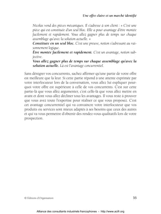 Une offre claire et un marché identifié

       Nicolas vend des pièces mécaniques. Il s’adresse à son client : « C’est une
       pièce qui est constituée d’un seul bloc. Elle a pour avantage d’être montée
       facilement et rapidement. Vous allez gagner plus de temps sur chaque
       assemblage qu’avec la solution actuelle. »
       Constituée en un seul bloc. C’est une preuve, notion s’adressant au rai-
       sonnement logique.
       Être montée facilement et rapidement. C’est un avantage, notion sub-
       jective.
       Vous allez gagner plus de temps sur chaque assemblage qu’avec la
       solution actuelle. Là est l’avantage concurrentiel.

Sans dénigrer vos concurrents, sachez afﬁrmer qu’une partie de votre offre
est meilleure que la leur. Si cette partie répond à une attente exprimée par
votre interlocuteur lors de la conversation, vous allez lui expliquer pour-
quoi votre offre est supérieure à celle de vos concurrents. C’est sur cette
partie-là que vous allez argumenter, c’est celle-là que vous allez mettre en
avant et dont vous allez décliner tous les avantages. Il vous reste à prouver
que vous avez toute l’expertise pour réaliser ce que vous proposez. C’est
cet avantage concurrentiel qui va convaincre votre interlocuteur que vos
produits ou services sont mieux adaptés à ses besoins que ceux des autres
et qui va vous permettre d’obtenir des rendez-vous qualitatifs lors de votre
prospection.




© Éditions d’Organisation                                                            35


          Alliance des consultants industriels francophones - http://www.acifr.org
 