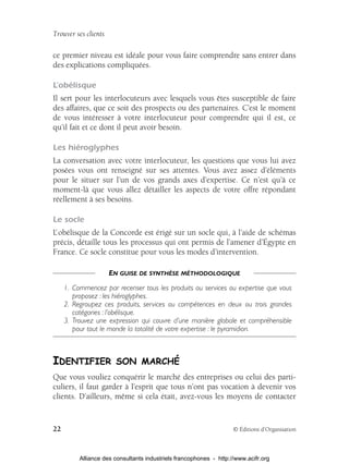 Trouver ses clients

ce premier niveau est idéale pour vous faire comprendre sans entrer dans
des explications compliquées.

L’obélisque
Il sert pour les interlocuteurs avec lesquels vous êtes susceptible de faire
des affaires, que ce soit des prospects ou des partenaires. C’est le moment
de vous intéresser à votre interlocuteur pour comprendre qui il est, ce
qu’il fait et ce dont il peut avoir besoin.

Les hiéroglyphes
La conversation avec votre interlocuteur, les questions que vous lui avez
posées vous ont renseigné sur ses attentes. Vous avez assez d’éléments
pour le situer sur l’un de vos grands axes d’expertise. Ce n’est qu’à ce
moment-là que vous allez détailler les aspects de votre offre répondant
réellement à ses besoins.

Le socle
L’ obélisque de la Concorde est érigé sur un socle qui, à l’aide de schémas
précis, détaille tous les processus qui ont permis de l’amener d’Égypte en
France. Ce socle constitue pour vous les modes d’intervention.

                      EN GUISE DE SYNTHÈSE MÉTHODOLOGIQUE
     1. Commencez par recenser tous les produits ou services ou expertise que vous
        proposez : les hiéroglyphes.
     2. Regroupez ces produits, services ou compétences en deux ou trois grandes
        catégories : l’obélisque.
     3. Trouvez une expression qui couvre d’une manière globale et compréhensible
        pour tout le monde la totalité de votre expertise : le pyramidion.



IDENTIFIER SON MARCHÉ
Que vous vouliez conquérir le marché des entreprises ou celui des parti-
culiers, il faut garder à l’esprit que tous n’ont pas vocation à devenir vos
clients. D’ailleurs, même si cela était, avez-vous les moyens de contacter


22                                                                  © Éditions d’Organisation



          Alliance des consultants industriels francophones - http://www.acifr.org
 
