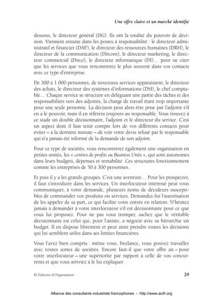 Une offre claire et un marché identifié

dessous, le directeur général (DG). Ils ont la totalité du pouvoir de déci-
sion. Viennent ensuite dans les postes à responsabilité : le directeur admi-
nistratif et ﬁnancier (DAF), le directeur des ressources humaines (DRH), le
directeur de la communication (Dircom), le directeur marketing, le direc-
teur commercial (Dirco), le directeur informatique (DI)… pour ne citer
que les services que vous rencontrerez le plus souvent dans vos contacts
avec ce type d’entreprise.
De 300 à 1 000 personnes, de nouveaux services apparaissent, le directeur
des achats, le directeur des systèmes d’informations (DSI), le chef compta-
ble… Chaque service se structure en déléguant une partie des tâches et des
responsabilités vers des adjoints, la charge de travail étant trop importante
pour une seule personne. La décision peut alors être prise par l’adjoint s’il
en a le pouvoir, mais il en référera toujours au responsable. Vous trouvez à
ce stade un double décisionnaire, l’adjoint et le directeur du service. C’est
un aspect dont il faut tenir compte lors de vos différents contacts pour
éviter – à la dernière minute – de voir votre devis refusé par le responsable
qui n’a jamais été informé de la demande de son adjoint.
Pour ce type de sociétés, vous rencontrerez également une organisation en
petites unités, les « centres de proﬁts ou Business Units », qui sont autonomes
dans leurs budgets, dépenses et rentabilité. Ces structures fonctionnement
comme les entreprises de 50 à 300 personnes.
Et puis il y a les grands groupes. C’est une aventure… Pour les prospecter,
il faut s’introduire dans les services. Un interlocuteur intéressé peut vous
communiquer, à votre demande, plusieurs noms de décideurs suscepti-
bles de commander vos produits ou services. Demandez-lui l’autorisation
de les appeler de sa part, ce qui facilite votre entrée en relation. N’hésitez
jamais à demander à votre interlocuteur s’il est décisionnaire pour ce que
vous lui proposez. Pour ne pas vous tromper, sachez que le véritable
décisionnaire est celui qui, pour l’année, a négocié avec sa hiérarchie un
budget. Il en dispose librement et peut ainsi prendre toutes les décisions
qui lui semblent utiles dans ses limites ﬁnancières.
Vous l’avez bien compris : même vous, freelance, vous pouvez travailler
avec toutes sortes de sociétés. Encore faut-il que votre offre ait – pour
votre interlocuteur – une supériorité par rapport à celle de vos concur-
rents et que vous arriviez à le lui expliquer.

© Éditions d’Organisation                                                            29


          Alliance des consultants industriels francophones - http://www.acifr.org
 