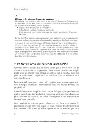 Trouver ses clients




 Découvrez les attentes de vos interlocuteurs
 Un dialogue avec un interlocuteur apporte une mine d’informations. Celles-ci seront
 vos premières pépites. Vous entrez dans la réalité du marché, vous vériﬁez la véracité
 de tout ce que vous avez couché sur le papier :
   • la clarté de la présentation de votre offre ;
   • la fonction du véritable interlocuteur concerné ;
   • la pertinence de votre produit ou service par rapport aux attentes de vos inter-
      locuteurs.
 Et, par la même occasion, vos interlocuteurs vous apportent une impressionnante
 ouverture sur l’utilisation de votre offre et des idées pour l’élargir. Il sufﬁt de les écouter.
 À ce stade-là, vous aurez sans doute 50 % des entreprises qui ne seront pas intéres-
 sées par ce que vous proposez. C’est un taux normal pour une première relation de
 prospection sur un ﬁchier brut. Ces contacts que vous aviez imaginés comme futurs
 clients ne le seront jamais. C’est important de le savoir très vite pour diminuer votre
 effort de prospection. Il est évident que, chaque fois que votre interlocuteur manifeste
 un réel intérêt pour vos produits ou services, vous lui proposerez de le rencontrer
 pour poursuivre la discussion.



     Un test qui est le vrai reflet de votre marché
Votre test marché est effectué en même temps que la prospection lors de
chaque entretien avec un responsable. Votre objectif n’est pas une simple
étude avant de mettre votre produit ou service sur le marché, mais une
prise de rendez-vous. L’ implication est plus forte pour vous comme pour
votre interlocuteur.
En temps réel vous ajustez votre offre, parfois sans vous en apercevoir.
Vous n’êtes pas limité dans l’amplitude que vous seul pouvez donner à vos
propositions.
Un tableau que vous remplirez après chaque dialogue vous apportera une
analyse synthétique des résultats et vous aurez ainsi une vision beaucoup
plus claire sur les activités, les tailles d’entreprises et les interlocuteurs
intéressés par votre offre.
Cette méthode très simple permet d’avancer vite dans votre action de
prospection tout en percevant mieux les interlocuteurs de votre marché et
leurs attentes. Elle a plus de valeur qu’une étude de marché que vous

32                                                                       © Éditions d’Organisation



          Alliance des consultants industriels francophones - http://www.acifr.org
 