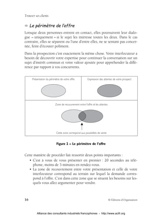 Trouver ses clients

     Le périmètre de l’offre
Lorsque deux personnes entrent en contact, elles poursuivent leur dialo-
gue – uniquement – si le sujet les intéresse toutes les deux. Dans le cas
contraire, elles se séparent ou l’une d’entre elles, ne se sentant pas concer-
née, feint d’écouter poliment.
Dans la prospection c’est exactement la même chose. Votre interlocuteur a
besoin de découvrir votre expertise pour continuer la conversation sur un
sujet d’intérêt commun et votre valeur ajoutée pour appréhender la diffé-
rence par rapport à vos concurrents.


      Présentation du périmètre de votre offre           Expression des attentes de votre prospect




                           Zone de recouvrement entre l’offre et les attentes




                            Cette zone correspond aux possibilités de vente


                            Figure 2 – Le périmètre de l’offre


Cette manière de procéder fait ressortir deux points importants :
   • C’est à vous de vous présenter en premier : 20 secondes au télé-
     phone, moins de 3 minutes en rendez-vous.
   • La zone de recouvrement entre votre présentation et celle de votre
     interlocuteur correspond au terrain sur lequel la demande corres-
     pond à l’offre. C’est dans cette zone que se situent les besoins sur les-
     quels vous allez argumenter pour vendre.



16                                                                              © Éditions d’Organisation



          Alliance des consultants industriels francophones - http://www.acifr.org
 