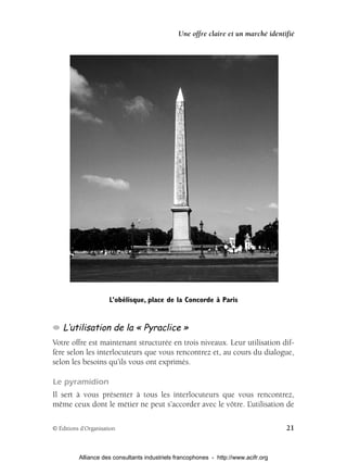 Une offre claire et un marché identifié




                      L’obélisque, place de la Concorde à Paris


    L’utilisation de la « Pyraclice »
Votre offre est maintenant structurée en trois niveaux. Leur utilisation dif-
fère selon les interlocuteurs que vous rencontrez et, au cours du dialogue,
selon les besoins qu’ils vous ont exprimés.

Le pyramidion
Il sert à vous présenter à tous les interlocuteurs que vous rencontrez,
même ceux dont le métier ne peut s’accorder avec le vôtre. L’utilisation de

© Éditions d’Organisation                                                            21


          Alliance des consultants industriels francophones - http://www.acifr.org
 
