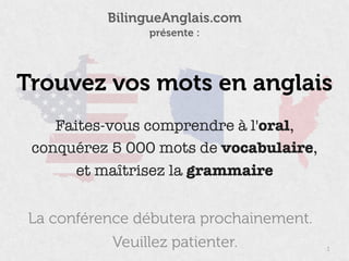 La conférence débutera prochainement.
1
BilingueAnglais.com 
présente :
Veuillez patienter.
Faites-vous comprendre à l'oral,
conquérez 5 000 mots de vocabulaire,
et maîtrisez la grammaire
Trouvez vos mots en anglais
 