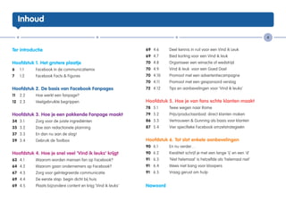 Inhoud

                                                                                                                                   4


Ter introductie                                                  69	 4.6	     Deel kennis in ruil voor een Vind ik Leuk
                                                                 69	 4.7	     Bied korting voor een Vind ik leuk
Hoofdstuk 1. Het grotere plaatje                                 70	 4.8	     Organiseer een winactie of wedstrijd
6	 1.1	     Facebook in de communicatiemix                       70	 4.9	     Vind ik leuk voor een Goed Doel
7	   1.2	   Facebook Facts & Figures                             70	 4.10	    Promoot met een advertentiecampagne
                                                                 70	 4.11	    Promoot met een gesponsord verslag
Hoofdstuk 2. De basis van Facebook Fanpages                      72 	 4.12	   Tips en aanbevelingen voor ‘Vind ik leuks’
11	 2.2	    Hoe werkt een fanpage?
12	 2.3	    Veelgebruikte begrippen                              Hoofdstuk 5. Hoe je van fans echte klanten maakt
                                                                 78 	 5.1	    Twee wegen naar Rome
Hoofdstuk 3. Hoe je een pakkende Fanpage maakt                   79 	 5.2	    Prijs/productaanbod: direct klanten maken
34	 3.1	    Zorg voor de juiste ingrediënten                     86 	5.3	     Vertrouwen & Gunning als basis voor klanten
35	 3.2	    Doe aan redactionele planning                        87 	 5.4	    Vier specifieke Facebook omzetstrategieën
37	 3.3	    En dan nu aan de slag!
59	 3.4	    Gebruik de Toolbox                                   Hoofdstuk 6. Tot slot enkele aanbevelingen
                                                                 90 	6.1 	    En nu verder…
Hoofdstuk 4. Hoe je snel veel ‘Vind ik leuks’ krijgt             90 	6.2 	    Kwaliteit schrijf je met een lange ‘ij’ en een ‘d’
63	 4.1	    Waarom worden mensen fan op Facebook?                91 	 6.3 	   ‘Niet helemaal’ is hetzelfde als ‘helemaal niet’
64	 4.2	    Waarom gaan ondernemers op Facebook?                 91 	 6.4 	   Wees niet bang voor bloopers
67	 4.3	    Zorg voor geïntegreerde communicatie                 91 	 6.5	    Vraag gerust om hulp
69	 4.4	    De eerste stap: begin dicht bij huis
69	 4.5	    Plaats bijzondere content en krijg ‘Vind ik leuks’   Nawoord
 
