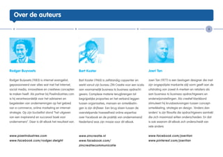 Over de auteurs

                                                                                                                                                            5




Rodger Buyvoets                                       Bart Koster                                           Joeri Tan

Rodger Buijvoets (1983) is internet evangelist,       Bart Koster (1960) is zelfstandig copywriter en       Joeri Tan (1977) is een bevlogen designer die met
gepassioneerd over alles wat met het Internet,        werkt vanuit zijn bureau ZIN Creatie voor een scala   zijn ongepolijste markante stijl vorm geeft aan de
social media, innovatieve en creatieve concepten      aan voornamelijk business to business opdracht-       uitstraling van zowel A-merken en retailers als
te maken heeft. Als partner bij Pixelindustries.com   gevers. Complexe materie terugbrengen tot             aan business to business opdrachtgevers en
is hij verantwoordelijk voor het adviseren en         begrijpelijke proporties en het verband leggen        onderwijsinstellingen. Als creatief klankbord
begeleiden van ondernemingen op het gebied            tussen organisaties, mensen en ontwikkelin-           stimuleert hij kruisbestuivingen tussen concept-
van e-commerce, online marketing en internet-         gen is zijn drijfveer. Een brug slaan tussen de       ontwikkeling, strategie en design. ‘Anders dan
strategie. Op zijn bucketlist stond “het uitgeven     overstelpende hoeveelheid online expertise            anders’ is zijn filosofie die opdrachtgevers aantrekt
van een inspirerend en succesvol boek voor            over Facebook en de praktijk van ondernemend          die zich maximaal willen onderscheiden. En dat
ondernemers”. Daar is dit eBook het resultaat van.    Nederland was zijn missie voor dit eBook.             is ook waarom dit eBook zich onderscheidt van
                                                                                                            vele andere.


www.pixelindustries.com                               www.zincreatie.nl                                     www.facebook.com/joeritan
www.facebook.com/rodger.dwight                        www.facebook.com/                                     www.pinterest.com/joeritan
                                                      zincreatiecommunicatie
 