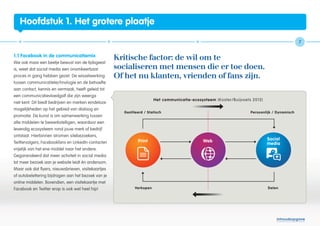 Hoofdstuk 1. Het grotere plaatje

                                                                                                           7


1.1 Facebook in de communicatiemix
                                                     Kritische factor: de wil om te
Wie ook maar een beetje bewust van de tijdsgeest
is, weet dat social media een onomkeerbaar           socialiseren met mensen die er toe doen.
proces in gang hebben gezet. De wisselwerking        Of het nu klanten, vrienden of fans zijn.
tussen communicatietechnologie en de behoefte
aan contact, kennis en vermaak, heeft geleid tot
een communicatievloedgolf die zijn weerga
niet kent. Dit biedt bedrijven en merken eindeloze
mogelijkheden op het gebied van dialoog en
promotie. De kunst is om samenwerking tussen
alle middelen te bewerkstelligen, waardoor een
levendig ecosysteem rond jouw merk of bedrijf
ontstaat. Hierbinnen stromen sitebezoekers,
Twittervolgers, Facebookfans en LinkedIn-contacten
vrijelijk van het ene middel naar het andere.
Gegarandeerd dat meer activiteit in social media
tot meer bezoek aan je website leidt én andersom.
Maar ook dat flyers, nieuwsbrieven, visitekaartjes
of autobelettering bijdragen aan het bezoek van je
online middelen. Bovendien, een visitekaartje met
Facebook en Twitter erop is ook wel heel hip!




                                                                                                 Inhoudsopgave
 