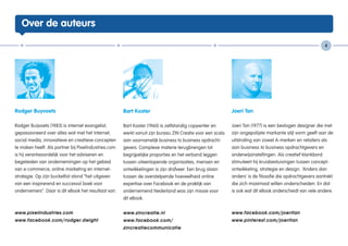 Over de auteurs

                                                                                                                                                            4




Rodger Buyvoets                                       Bart Koster                                           Joeri Tan

Rodger Buijvoets (1983) is internet evangelist,       Bart Koster (1960) is zelfstandig copywriter en       Joeri Tan (1977) is een bevlogen designer die met
gepassioneerd over alles wat met het Internet,        werkt vanuit zijn bureau ZIN Creatie voor een scala   zijn ongepolijste markante stijl vorm geeft aan de
social media, innovatieve en creatieve concepten      aan voornamelijk business to business opdracht-       uitstraling van zowel A-merken en retailers als
te maken heeft. Als partner bij Pixelindustries.com   gevers. Complexe materie terugbrengen tot             aan business to business opdrachtgevers en
is hij verantwoordelijk voor het adviseren en         begrijpelijke proporties en het verband leggen        onderwijsinstellingen. Als creatief klankbord
begeleiden van ondernemingen op het gebied            tussen uiteenlopende organisaties, mensen en          stimuleert hij kruisbestuivingen tussen concept-
van e-commerce, online marketing en internet-         ontwikkelingen is zijn drijfveer. Een brug slaan      ontwikkeling, strategie en design. ‘Anders dan
strategie. Op zijn bucketlist stond “het uitgeven     tussen de overstelpende hoeveelheid online            anders’ is de filosofie die opdrachtgevers aantrekt
van een inspirerend en succesvol boek voor            expertise over Facebook en de praktijk van            die zich maximaal willen onderscheiden. En dat
ondernemers”. Daar is dit eBook het resultaat van.    ondernemend Nederland was zijn missie voor            is ook wat dit eBook onderscheidt van vele andere.
                                                      dit eBook.


www.pixelindustries.com                               www.zincreatie.nl                                     www.facebook.com/joeritan
www.facebook.com/rodger.dwight                        www.facebook.com/                                     www.pinterest.com/joeritan
                                                      zincreatiecommunicatie
 